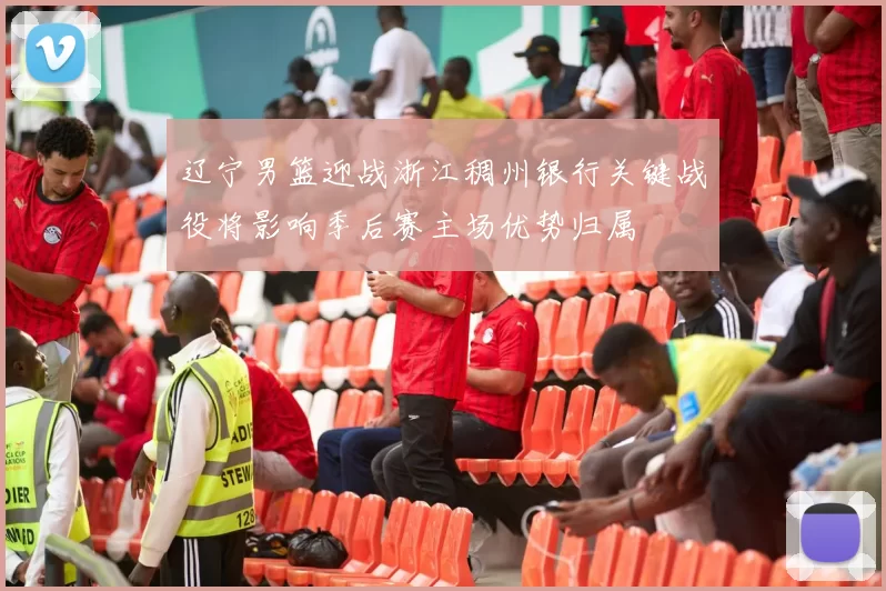 辽宁男篮迎战浙江稠州银行关键战役将影响季后赛主场优势归属