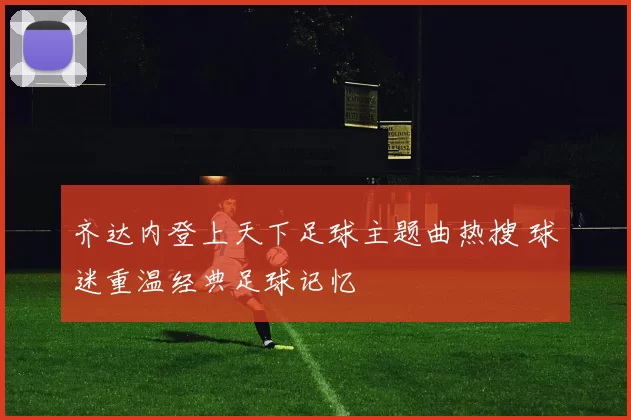 齐达内登上天下足球主题曲热搜 球迷重温经典足球记忆