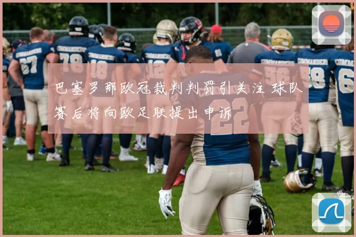 巴塞罗那欧冠裁判判罚引关注 球队赛后将向欧足联提出申诉