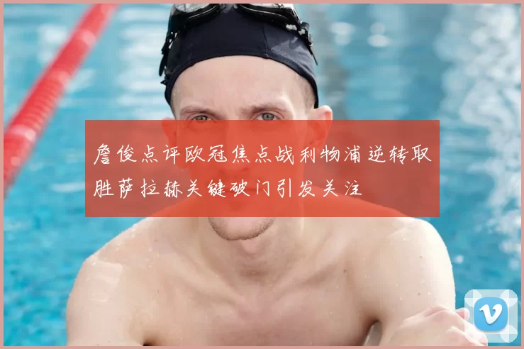 詹俊点评欧冠焦点战利物浦逆转取胜萨拉赫关键破门引发关注