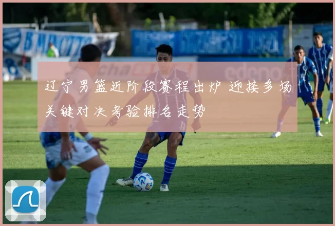 辽宁男篮近阶段赛程出炉 迎接多场关键对决考验排名走势