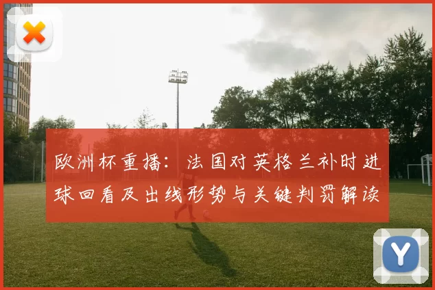 欧洲杯重播：法国对英格兰补时进球回看及出线形势与关键判罚解读