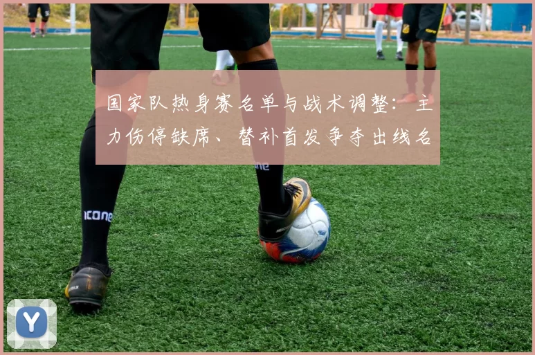 国家队热身赛名单与战术调整：主力伤停缺席、替补首发争夺出线名额