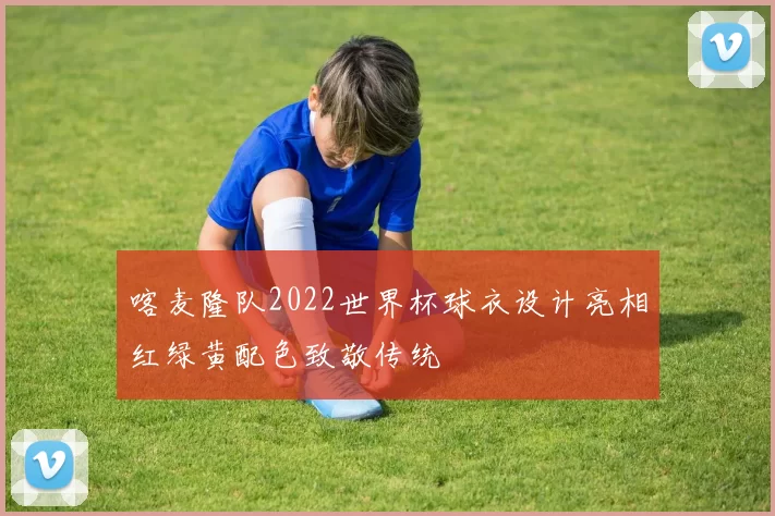 喀麦隆队2022世界杯球衣设计亮相红绿黄配色致敬传统