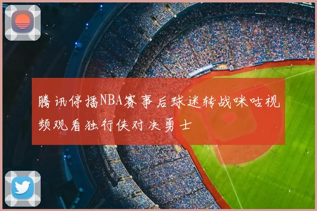 腾讯停播NBA赛事后球迷转战咪咕视频观看独行侠对决勇士