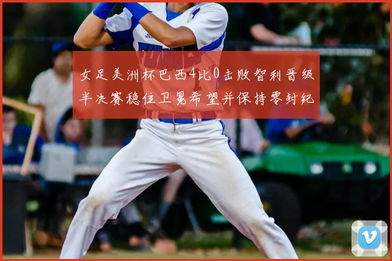 女足美洲杯巴西4比0击败智利晋级半决赛稳住卫冕希望并保持零封纪录