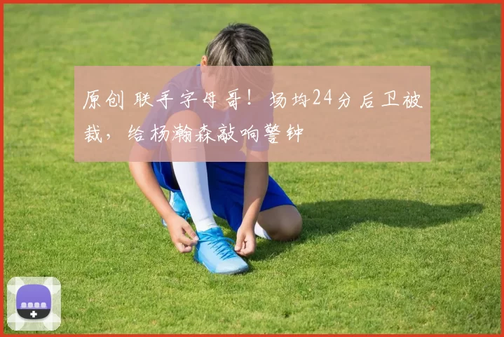 原创 联手字母哥！场均24分后卫被裁，给杨瀚森敲响警钟