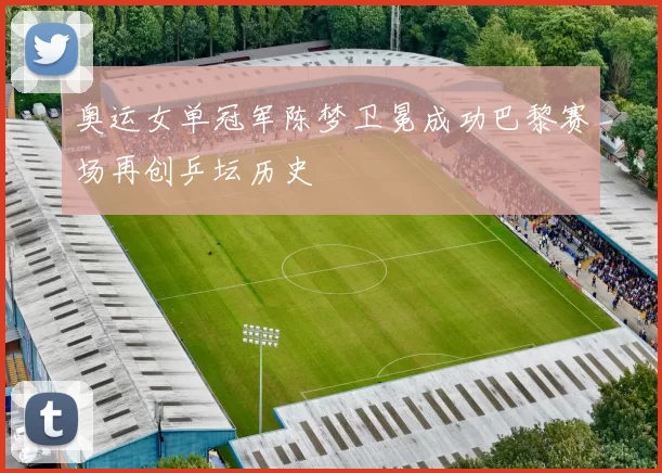 奥运女单冠军陈梦卫冕成功巴黎赛场再创乒坛历史