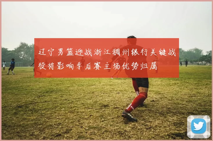 辽宁男篮迎战浙江稠州银行关键战役将影响季后赛主场优势归属