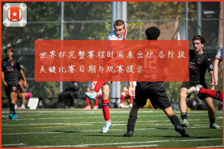 世界杯完整赛程时间表出炉 各阶段关键比赛日期与观赛提示