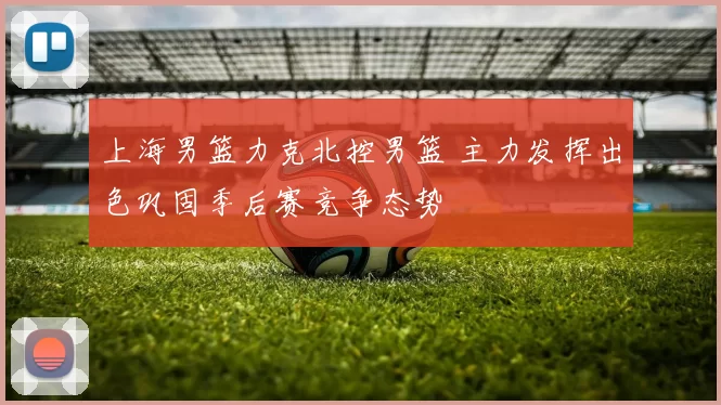 上海男篮力克北控男篮 主力发挥出色巩固季后赛竞争态势