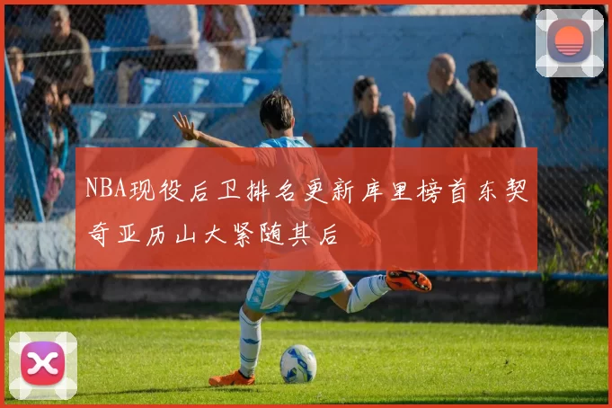 NBA现役后卫排名更新库里榜首东契奇亚历山大紧随其后
