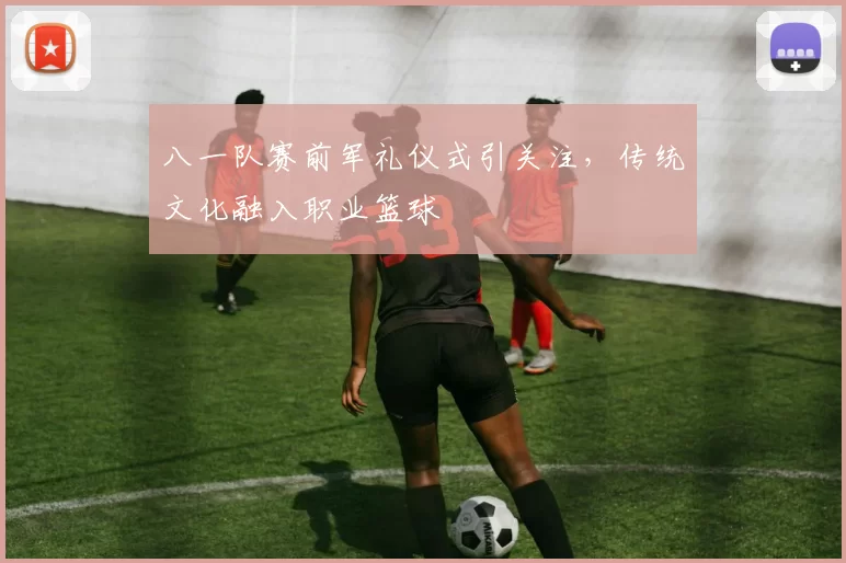 八一队赛前军礼仪式引关注,传统文化融入职业篮球