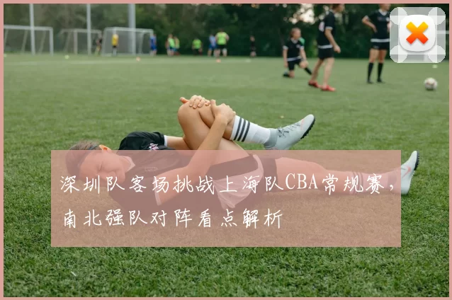 深圳队客场挑战上海队CBA常规赛，南北强队对阵看点解析