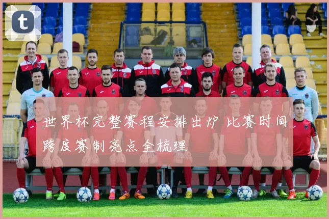 世界杯完整赛程安排出炉 比赛时间跨度赛制亮点全梳理