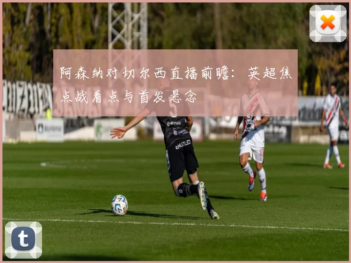 阿森纳对切尔西直播前瞻：英超焦点战看点与首发悬念