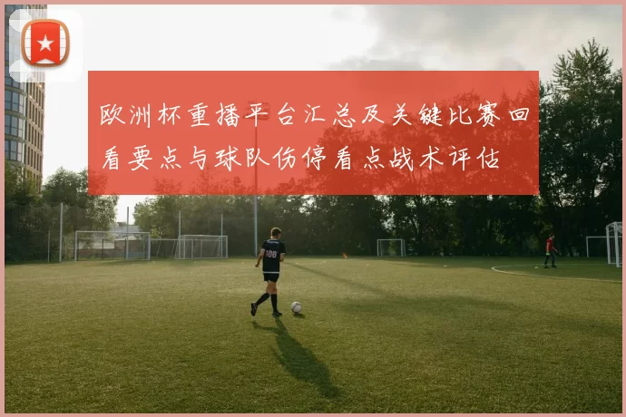 欧洲杯重播平台汇总及关键比赛回看要点与球队伤停看点战术评估