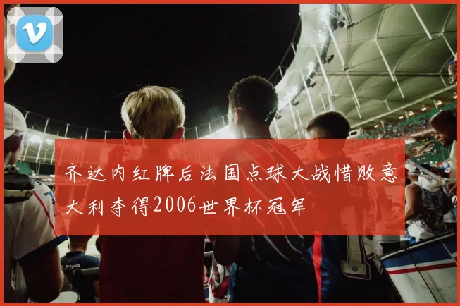 齐达内红牌后法国点球大战惜败意大利夺得2006世界杯冠军