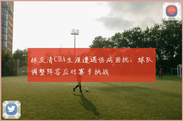 林友清CBA生涯遭遇伤病困扰,球队调整阵容应对赛季挑战