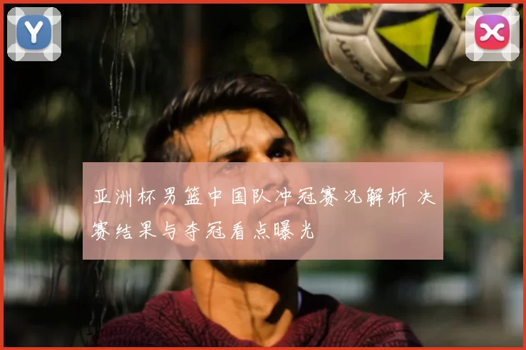 亚洲杯男篮中国队冲冠赛况解析 决赛结果与夺冠看点曝光