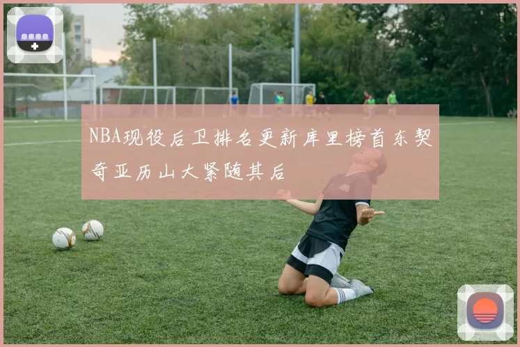 NBA现役后卫排名更新库里榜首东契奇亚历山大紧随其后