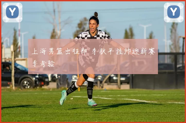 上海男篮出征即 李秋平挂帅迎新赛季考验