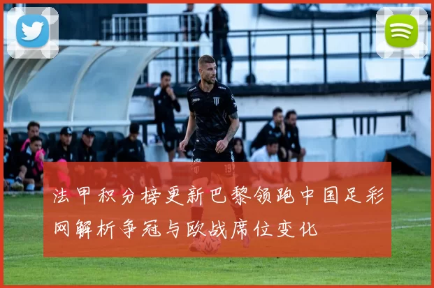 法甲积分榜更新巴黎领跑中国足彩网解析争冠与欧战席位变化