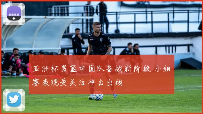 亚洲杯男篮中国队备战新阶段 小组赛表现受关注冲击出线