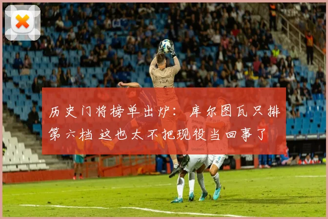 历史门将榜单出炉：库尔图瓦只排第六档 这也太不把现役当回事了