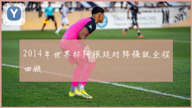 2014年世界杯阿根廷对阵强敌全程回顾