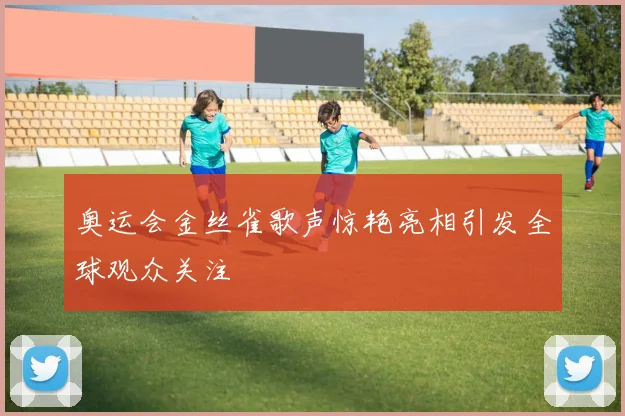 奥运会金丝雀歌声惊艳亮相引发全球观众关注