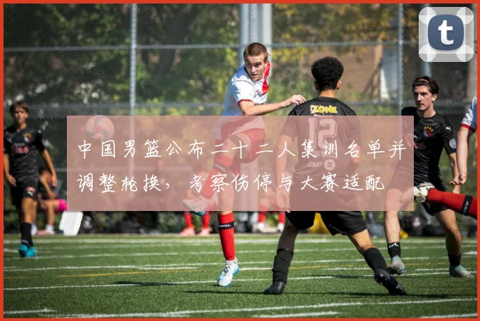 中国男篮公布二十二人集训名单并调整轮换，考察伤停与大赛适配